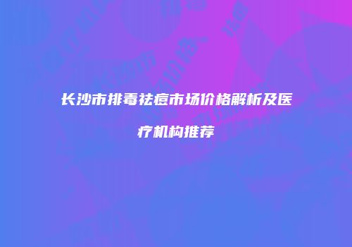 长沙市排毒祛痘市场价格解析及医疗机构推荐