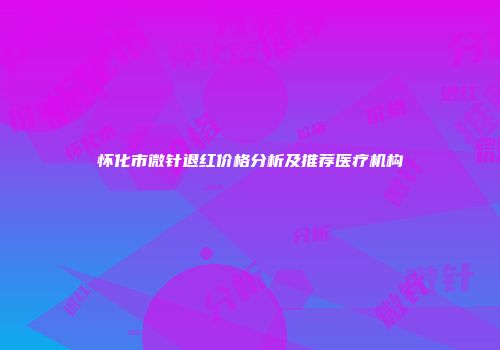 怀化市微针退红价格分析及推荐医疗机构