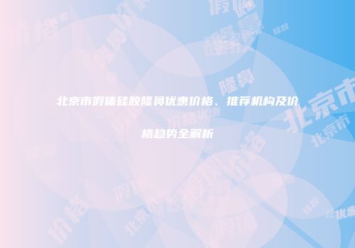 北京市假体硅胶隆鼻优惠价格、推荐机构及价格趋势全解析