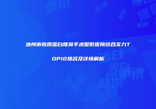 池州市胶原蛋白隆鼻手术整形医院综合实力TOP10排名及详情解析