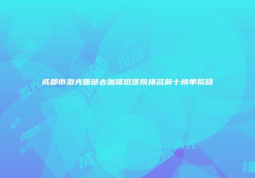 成都市激光面部去咖啡斑医院排名前十榜单揭晓