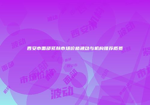 西安市面部紧肤市场价格波动与机构推荐概览