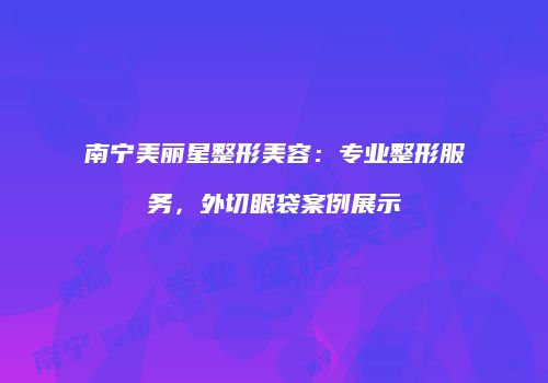 南宁美丽星整形美容：专业整形服务，外切眼袋案例展示