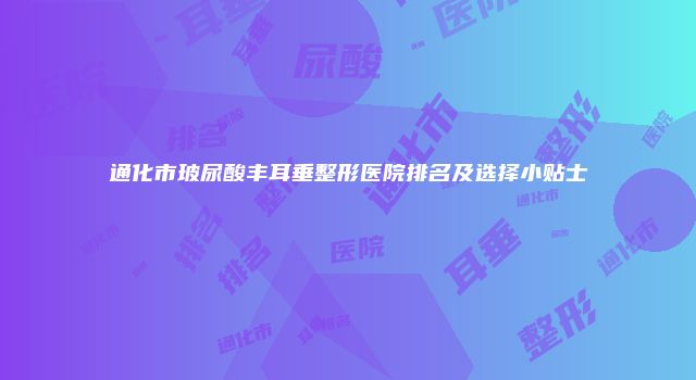 通化市玻尿酸丰耳垂整形医院排名及选择小贴士