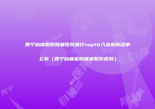 西宁自体脂肪除皱医院排行top10入选机构名单公布（西宁自体脂肪除皱整形医院）