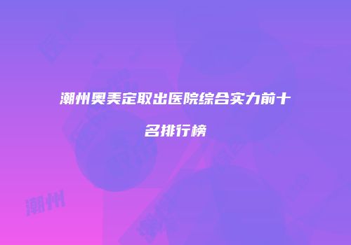 潮州奥美定取出医院综合实力前十名排行榜