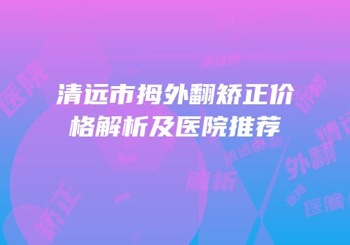 清远市拇外翻矫正价格解析及医院推荐