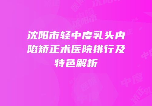 沈阳市轻中度乳头内陷矫正术医院排行及特色解析