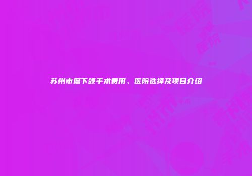 苏州市磨下颌手术费用、医院选择及项目介绍
