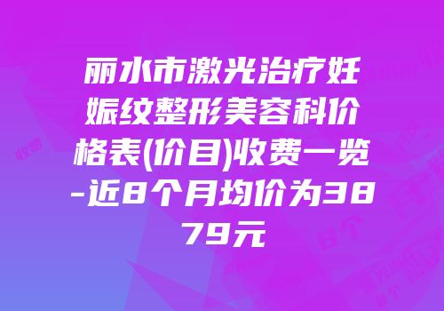 丽水市激光治疗妊娠纹整形美容科价格表(价目)收费一览-近8个月均价为3879元