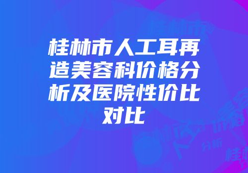 桂林市人工耳再造美容科价格分析及医院性价比对比