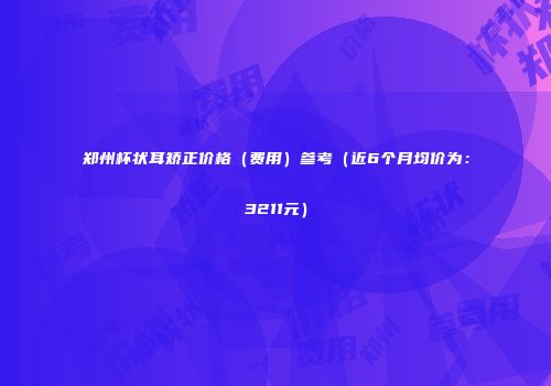 郑州杯状耳矫正价格（费用）参考（近6个月均价为：3211元）
