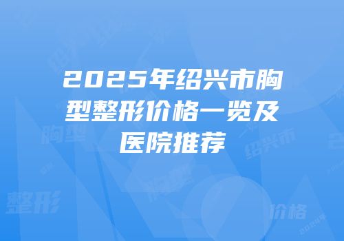 2025年绍兴市胸型整形价格一览及医院推荐