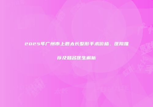 2025年广州市上唇太长整形手术价格、医院推荐及知名医生解析