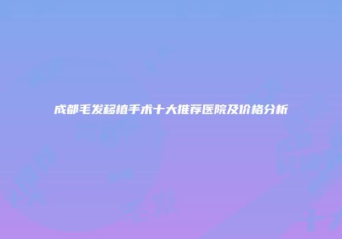 成都毛发移植手术十大推荐医院及价格分析