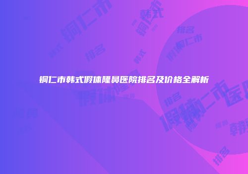 铜仁市韩式假体隆鼻医院排名及价格全解析