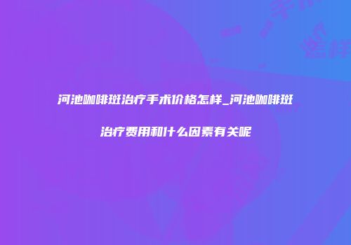 河池咖啡斑治疗手术价格怎样_河池咖啡斑治疗费用和什么因素有关呢