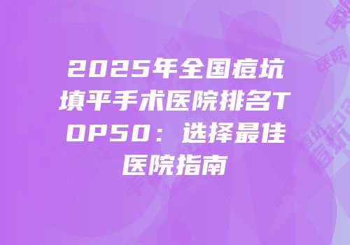 2025年全国痘坑填平手术医院排名TOP50：选择最佳医院指南