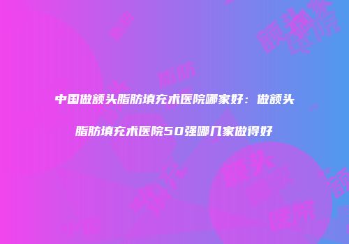 中国做额头脂肪填充术医院哪家好：做额头脂肪填充术医院50强哪几家做得好