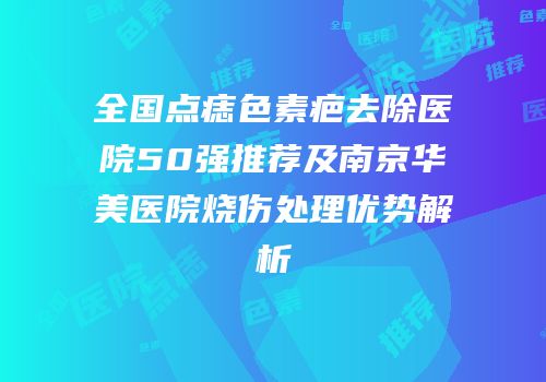 全国点痣色素疤去除医院50强推荐及南京华美医院烧伤处理优势解析