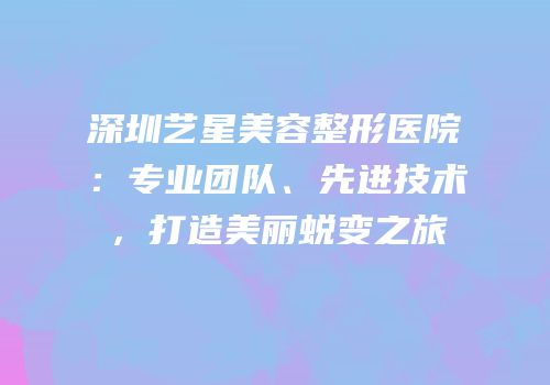 深圳艺星美容整形医院：专业团队、先进技术，打造美丽蜕变之旅