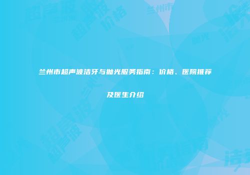 兰州市超声波洁牙与抛光服务指南：价格、医院推荐及医生介绍