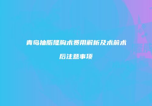 青岛抽脂隆胸术费用解析及术前术后注意事项