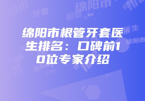 绵阳市根管牙套医生排名：口碑前10位专家介绍