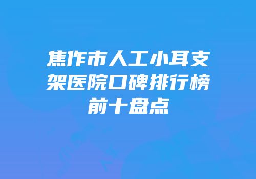 焦作市人工小耳支架医院口碑排行榜前十盘点