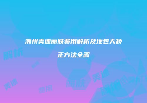 潮州美速丽肤费用解析及地包天矫正方法全解