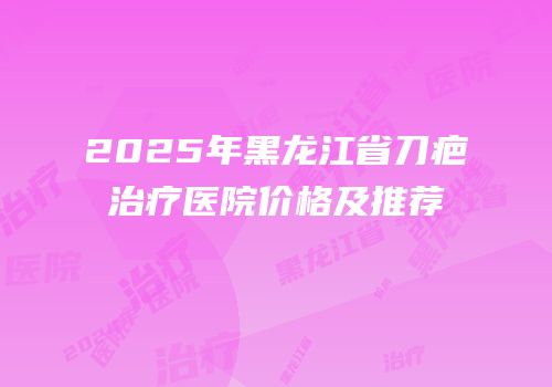 2025年黑龙江省刀疤治疗医院价格及推荐