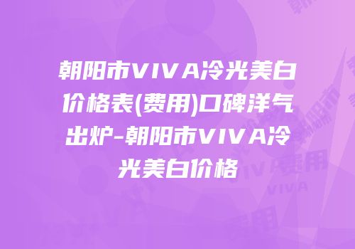 朝阳市VIVA冷光美白价格表(费用)口碑洋气出炉-朝阳市VIVA冷光美白价格
