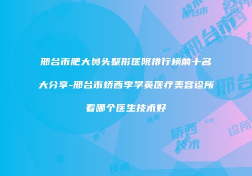 邢台市肥大鼻头整形医院排行榜前十名大分享-邢台市桥西李学英医疗美容诊所看哪个医生技术好