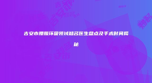 吉安市腰腹环吸领域知名医生盘点及手术时间揭秘