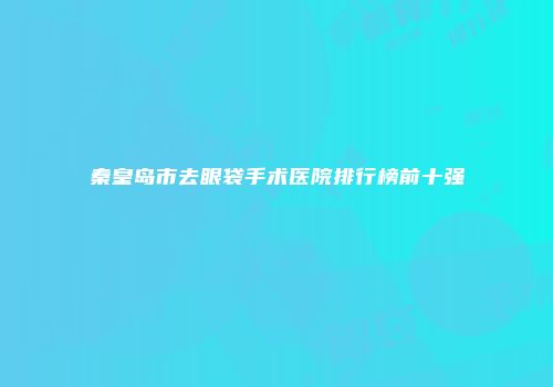 秦皇岛市去眼袋手术医院排行榜前十强
