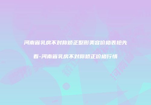 河南省乳房不对称矫正整形美容价格表抢先看-河南省乳房不对称矫正价格行情