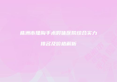 株洲市隆胸手术假体医院综合实力排名及价格解析