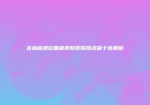 吉林省提拉面部皮肤医院排名前十佳解析