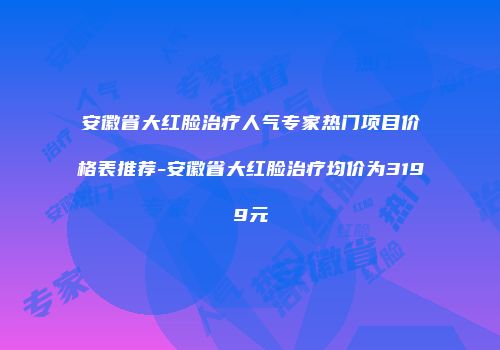 安徽省大红脸治疗人气专家热门项目价格表推荐-安徽省大红脸治疗均价为3199元