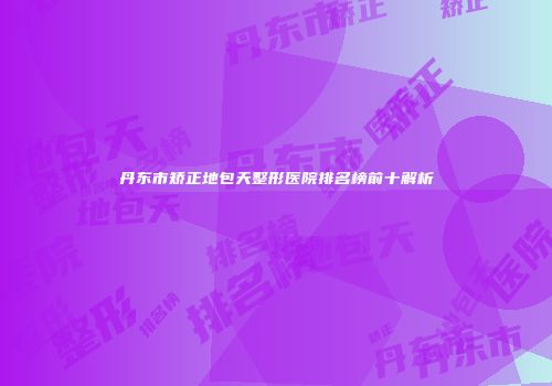 丹东市矫正地包天整形医院排名榜前十解析
