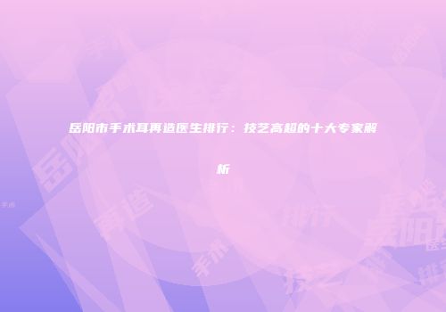 岳阳市手术耳再造医生排行：技艺高超的十大专家解析
