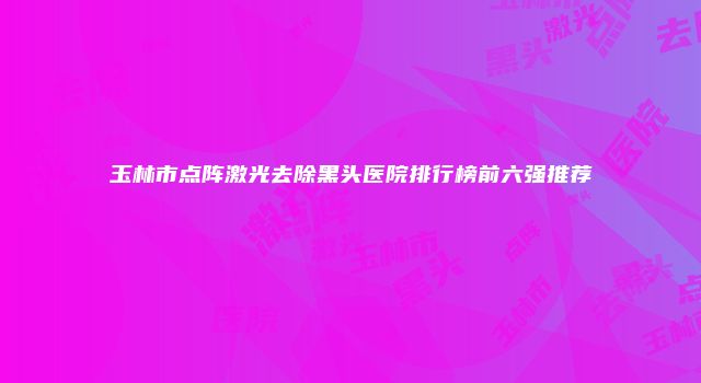 玉林市点阵激光去除黑头医院排行榜前六强推荐