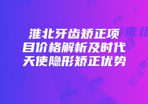 淮北牙齿矫正项目价格解析及时代天使隐形矫正优势