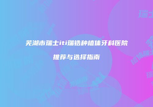 芜湖市瑞士iti瑞锆种植体牙科医院推荐与选择指南