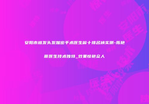 安阳市植发头发加密手术医生前十排名榜实测-陈艳丽医生技术独特_效果惊艳众人