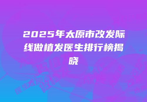 2025年太原市改发际线做植发医生排行榜揭晓