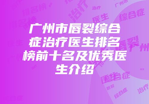 广州市唇裂综合症治疗医生排名榜前十名及优秀医生介绍