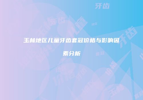 玉林地区儿童牙齿套冠价格与影响因素分析