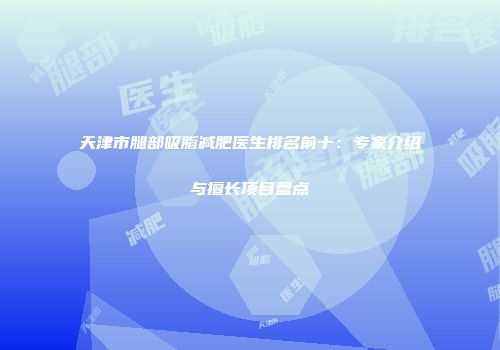 天津市腿部吸脂减肥医生排名前十：专家介绍与擅长项目盘点