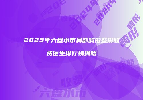 2025年六盘水市鼻部畸形整形收费医生排行榜揭晓